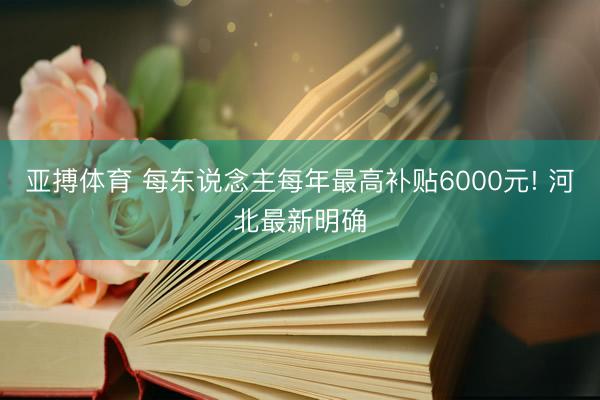 亚搏体育 每东说念主每年最高补贴6000元! 河北最新明确