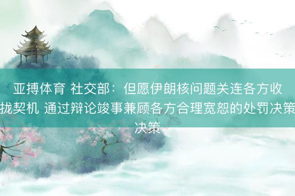 亚搏体育 社交部:但愿伊朗核问题关连各方收拢契机 通过辩论竣事兼顾各方合理宽恕的处罚决策