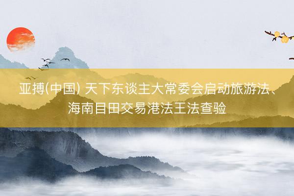 亚搏(中国) 天下东谈主大常委会启动旅游法、海南目田交易港法王法查验