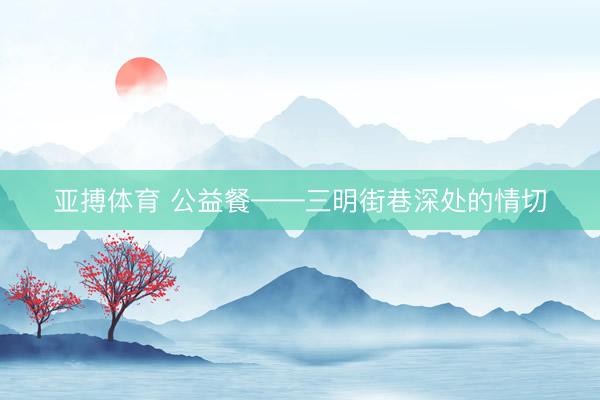 亚搏体育 公益餐——三明街巷深处的情切