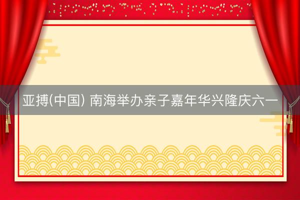 亚搏(中国) 南海举办亲子嘉年华兴隆庆六一