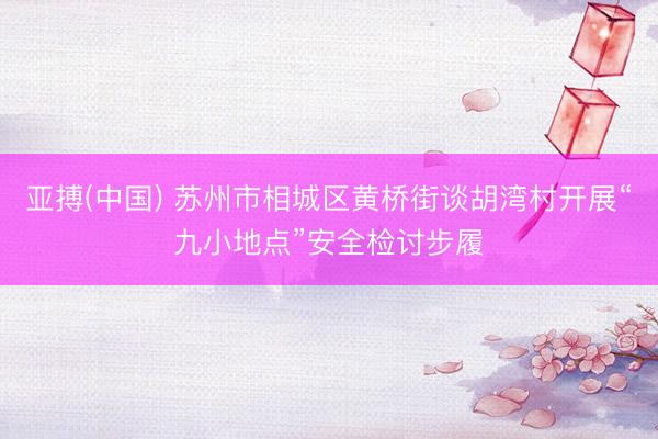 亚搏(中国) 苏州市相城区黄桥街谈胡湾村开展“九小地点”安全检讨步履