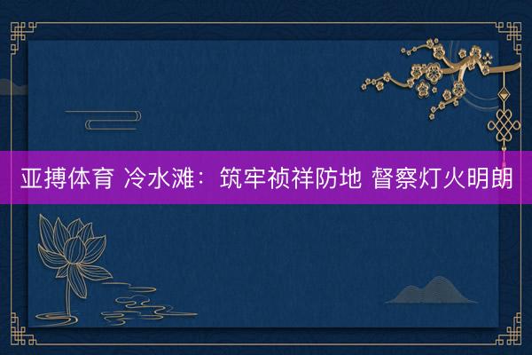 亚搏体育 冷水滩：筑牢祯祥防地 督察灯火明朗