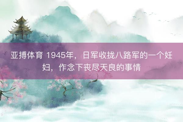 亚搏体育 1945年，日军收拢八路军的一个妊妇，作念下丧尽天良的事情