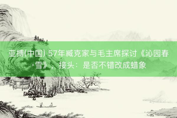 亚搏(中国) 57年臧克家与毛主席探讨《沁园春·雪》，接头：是否不错改成蜡象
