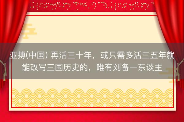 亚搏(中国) 再活三十年，或只需多活三五年就能改写三国历史的，唯有刘备一东谈主