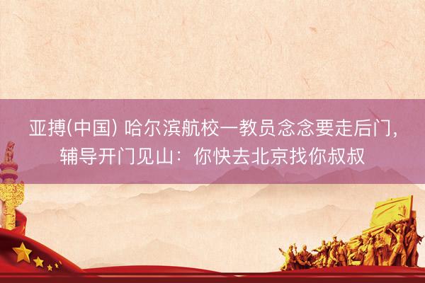 亚搏(中国) 哈尔滨航校一教员念念要走后门，辅导开门见山：你快去北京找你叔叔