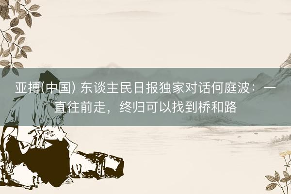 亚搏(中国) 东谈主民日报独家对话何庭波：一直往前走，终归可以找到桥和路