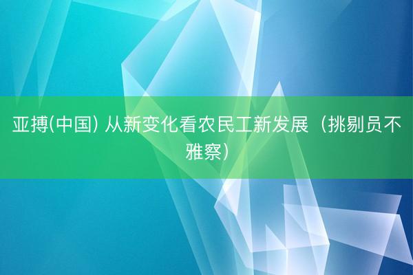 亚搏(中国) 从新变化看农民工新发展（挑剔员不雅察）