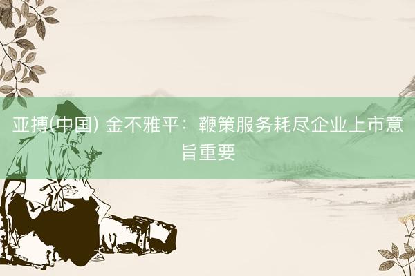 亚搏(中国) 金不雅平：鞭策服务耗尽企业上市意旨重要