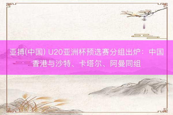 亚搏(中国) U20亚洲杯预选赛分组出炉：中国香港与沙特、卡塔尔、阿曼同组