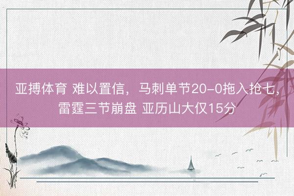 亚搏体育 难以置信，马刺单节20-0拖入抢七，雷霆三节崩盘 亚历山大仅15分