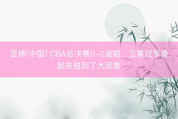 亚搏(中国) CBA总决赛0-2逾期,卫冕冠军看起来碰到了大闭塞