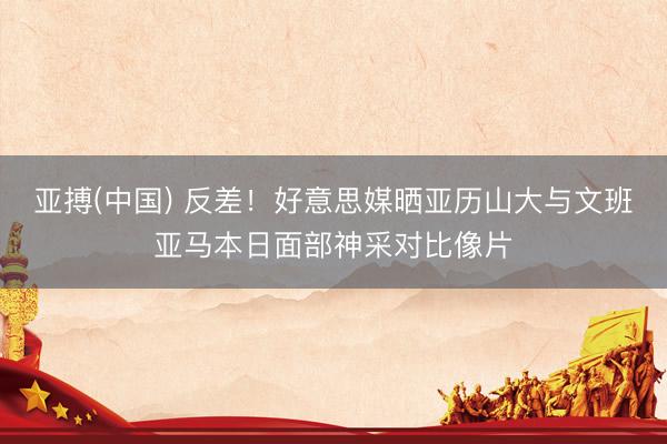 亚搏(中国) 反差！好意思媒晒亚历山大与文班亚马本日面部神采对比像片