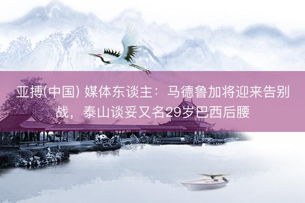 亚搏(中国) 媒体东谈主：马德鲁加将迎来告别战，泰山谈妥又名29岁巴西后腰