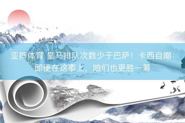 亚搏体育 皇马排队次数少于巴萨！卡西自嘲：即便在这事上，咱们也更胜一筹