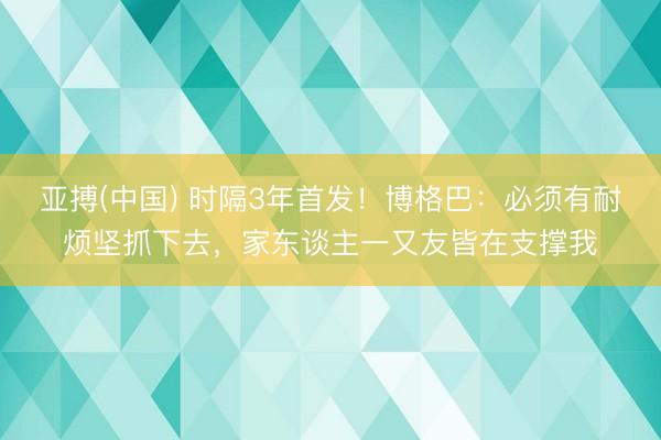 亚搏(中国) 时隔3年首发！博格巴：必须有耐烦坚抓下去，家东谈主一又友皆在支撑我