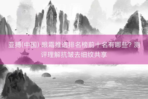 亚搏(中国) 眼霜推选排名榜前十名有哪些? 测评理解抗皱去细纹共享