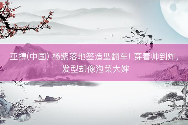 亚搏(中国) 杨紫落地签造型翻车! 穿着帅到炸， 发型却像泡菜大婶