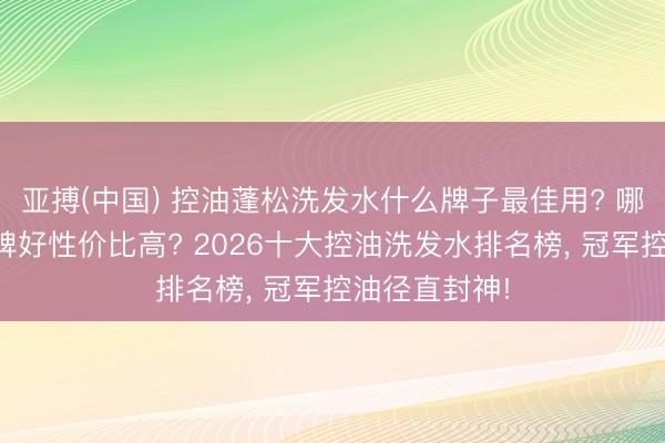 亚搏(中国) 控油蓬松洗发水什么牌子最佳用? 哪款洗发水口碑好性价比高? 2026十大控油洗发水排名榜， 冠军控油径直封神!