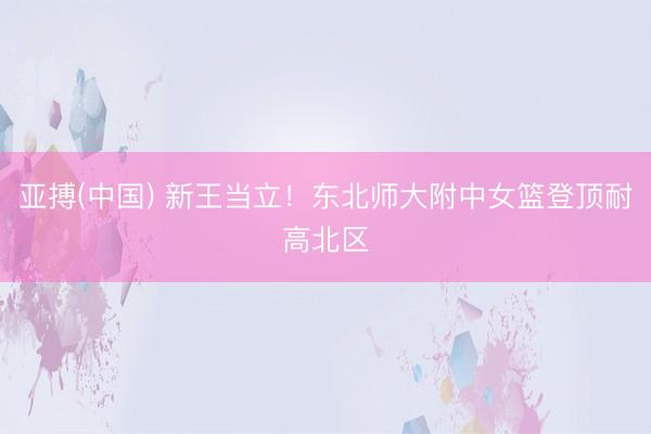 亚搏(中国) 新王当立！东北师大附中女篮登顶耐高北区