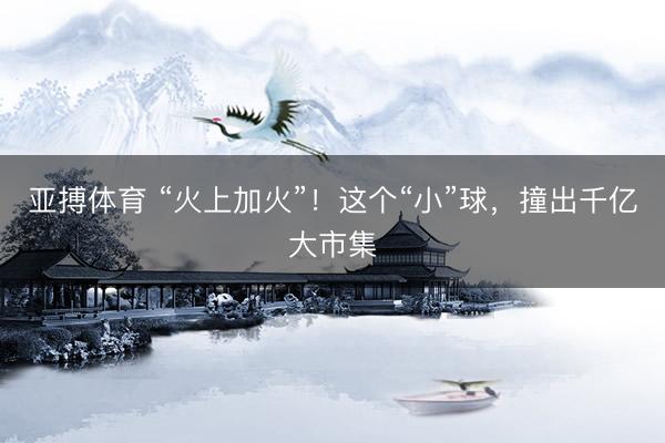 亚搏体育 “火上加火”！这个“小”球，撞出千亿大市集