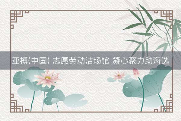 亚搏(中国) 志愿劳动洁场馆 凝心聚力助海选