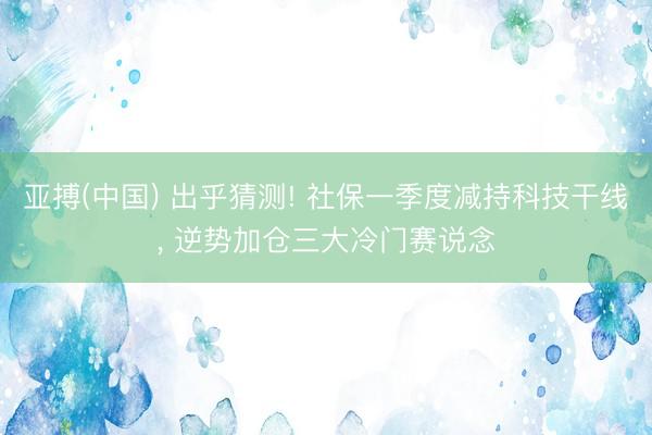 亚搏(中国) 出乎猜测! 社保一季度减持科技干线， 逆势加仓三大冷门赛说念