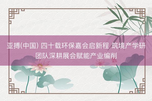 亚搏(中国) 四十载环保嘉会启新程 筑境产学研团队深耕展会赋能产业编削