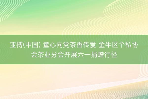 亚搏(中国) 童心向党茶香传爱 金牛区个私协会茶业分会开展六一捐赠行径