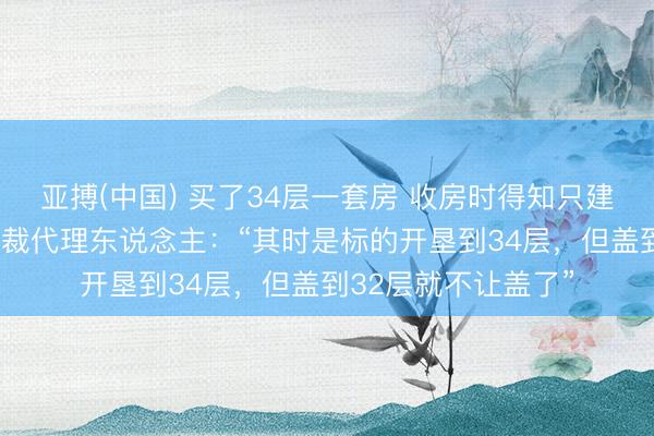 亚搏(中国) 买了34层一套房 收房时得知只建到32层；开垦商仲裁代理东说念主：“其时是标的开垦到34层，但盖到32层就不让盖了”