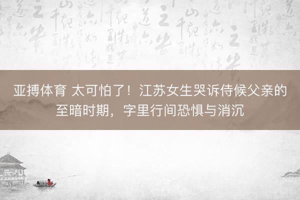 亚搏体育 太可怕了!江苏女生哭诉侍候父亲的至暗时期,字里行间恐惧与消沉