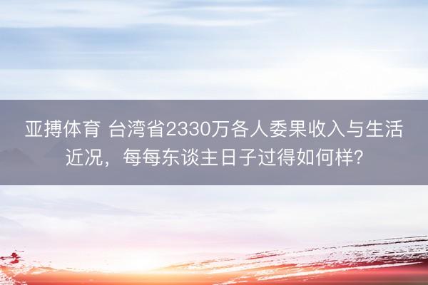 亚搏体育 台湾省2330万各人委果收入与生活近况，每每东谈主日子过得如何样？