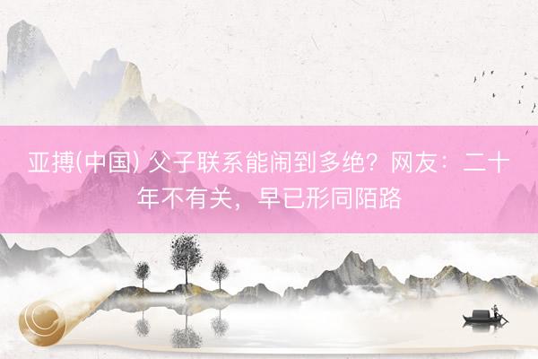亚搏(中国) 父子联系能闹到多绝?网友:二十年不有关,早已形同陌路