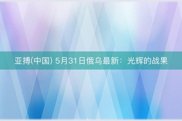 亚搏(中国) 5月31日俄乌最新：光辉的战果