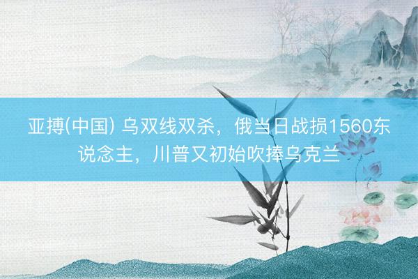 亚搏(中国) 乌双线双杀，俄当日战损1560东说念主，川普又初始吹捧乌克兰