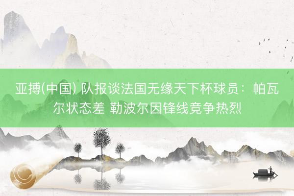 亚搏(中国) 队报谈法国无缘天下杯球员：帕瓦尔状态差 勒波尔因锋线竞争热烈