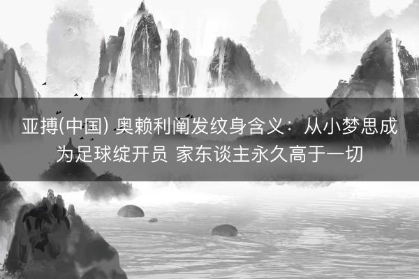 亚搏(中国) 奥赖利阐发纹身含义：从小梦思成为足球绽开员 家东谈主永久高于一切