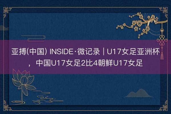 亚搏(中国) INSIDE·微记录 | U17女足亚洲杯，中国U17女足2比4朝鲜U17女足