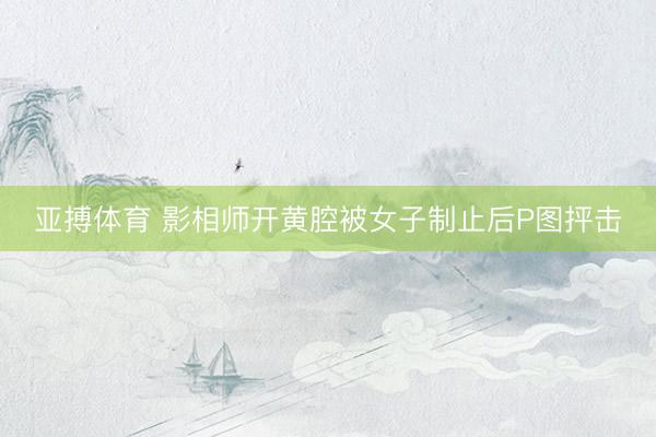 亚搏体育 影相师开黄腔被女子制止后P图抨击