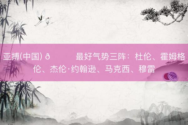 亚搏(中国) 🌟最好气势三阵：杜伦、霍姆格伦、杰