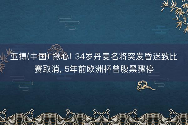 亚搏(中国) 揪心! 34岁丹麦名将突发昏迷致比赛取消, 5年前欧洲杯曾腹黑骤停