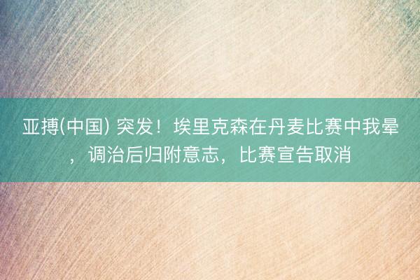 亚搏(中国) 突发!埃里克森在丹麦比赛中我晕,调治后归附意志,比赛宣告取消