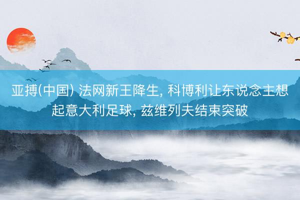 亚搏(中国) 法网新王降生, 科博利让东说念主想起意大利足球, 兹维列夫结束突破