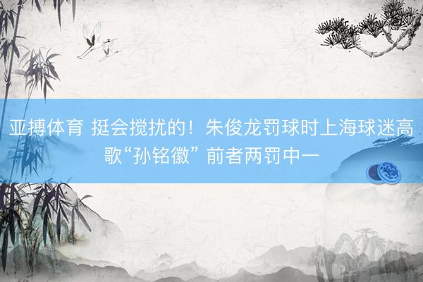 亚搏体育 挺会搅扰的！朱俊龙罚球时上海球迷高歌“孙铭徽” 前者两罚中一