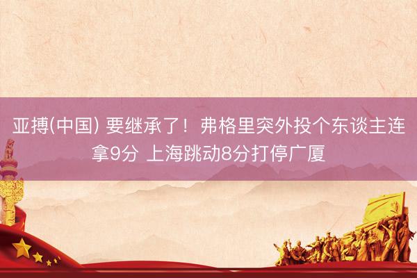 亚搏(中国) 要继承了！弗格里突外投个东谈主连拿9分 上海跳动8分打停广厦
