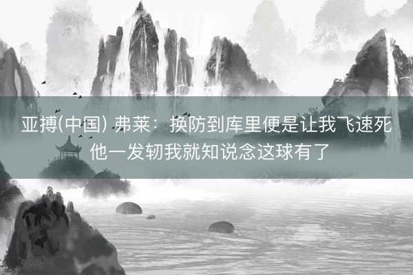 亚搏(中国) 弗莱:换防到库里便是让我飞速死 他一发轫我就知说念这球有了