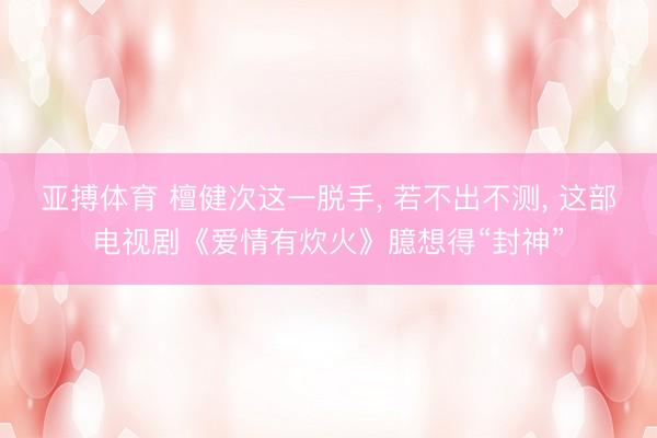 亚搏体育 檀健次这一脱手， 若不出不测， 这部电视剧《爱情有炊火》臆想得“封神”