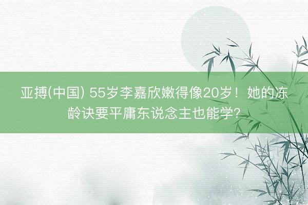 亚搏(中国) 55岁李嘉欣嫩得像20岁!她的冻龄诀要平庸东说念主也能学?