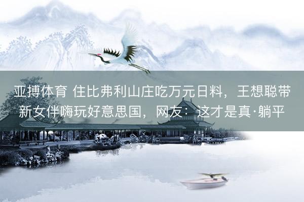 亚搏体育 住比弗利山庄吃万元日料，王想聪带新女伴嗨玩好意思国，网友：这才是真·躺平